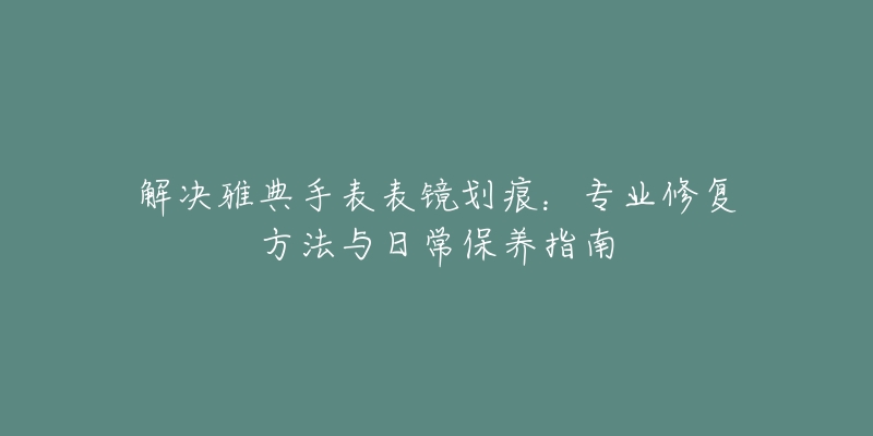 解決雅典手表表鏡劃痕：專業(yè)修復(fù)方法與日常保養(yǎng)指南