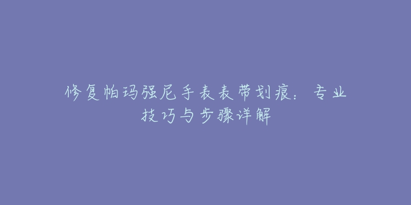 修復(fù)帕瑪強(qiáng)尼手表表帶劃痕：專業(yè)技巧與步驟詳解