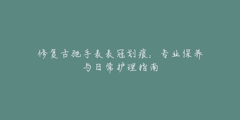 修復(fù)古馳手表表冠劃痕：專(zhuān)業(yè)保養(yǎng)與日常護(hù)理指南