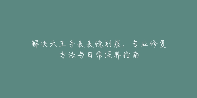 解決天王手表表鏡劃痕：專業(yè)修復(fù)方法與日常保養(yǎng)指南