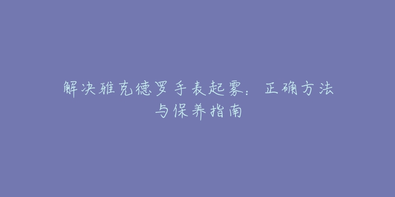 解決雅克德羅手表起霧：正確方法與保養(yǎng)指南