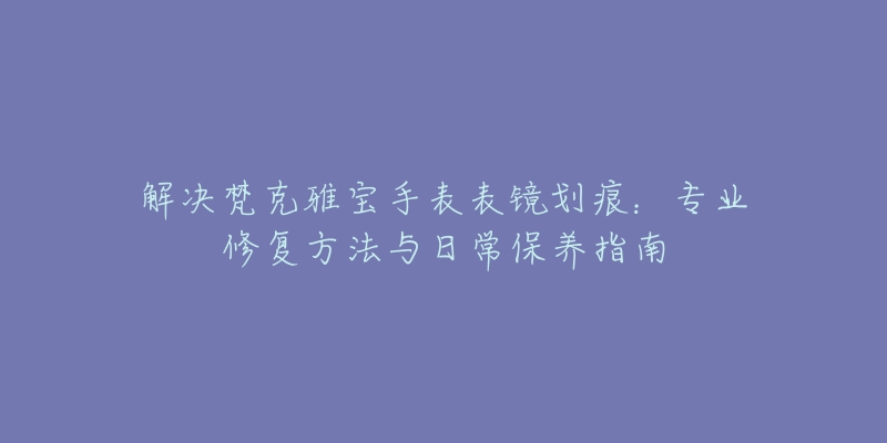 解決梵克雅寶手表表鏡劃痕：專(zhuān)業(yè)修復(fù)方法與日常保養(yǎng)指南