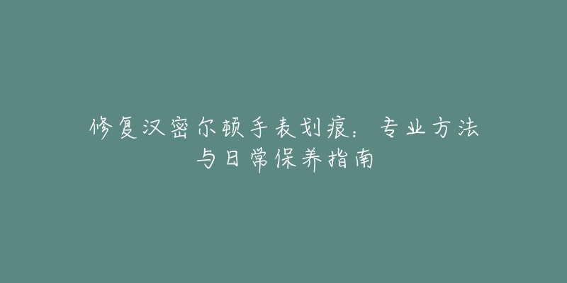 修復漢密爾頓手表劃痕：專業(yè)方法與日常保養(yǎng)指南