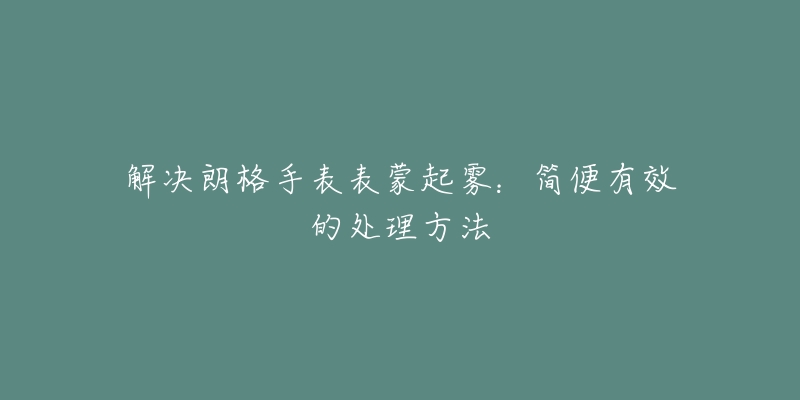 解決朗格手表表蒙起霧：簡(jiǎn)便有效的處理方法