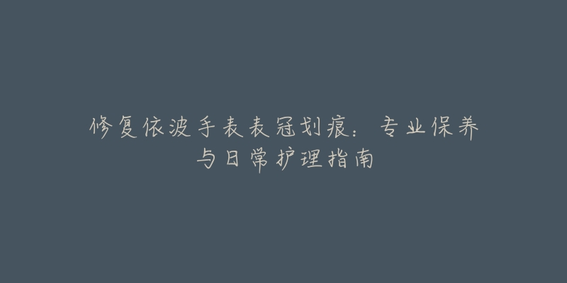 修復(fù)依波手表表冠劃痕：專業(yè)保養(yǎng)與日常護理指南