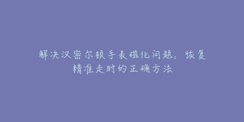 解決漢密爾頓手表磁化問(wèn)題：恢復(fù)精準(zhǔn)走時(shí)的正確方法