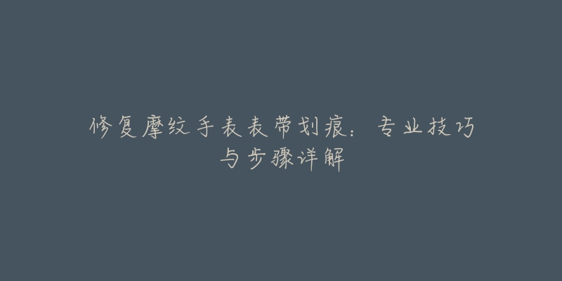 修復(fù)摩紋手表表帶劃痕：專業(yè)技巧與步驟詳解