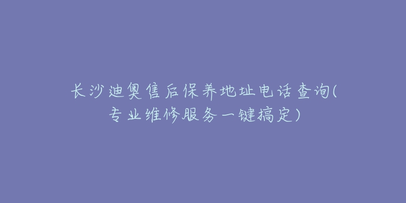 長沙迪奧售后保養(yǎng)地址電話查詢(專業(yè)維修服務一鍵搞定)