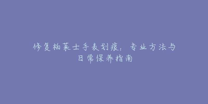 修復(fù)柏萊士手表劃痕：專業(yè)方法與日常保養(yǎng)指南