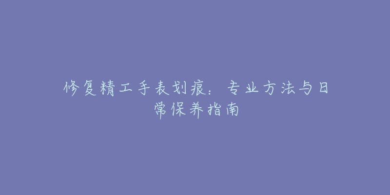 修復(fù)精工手表劃痕：專業(yè)方法與日常保養(yǎng)指南