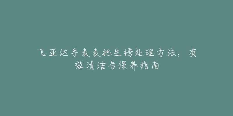 飛亞達(dá)手表表把生銹處理方法：有效清潔與保養(yǎng)指南