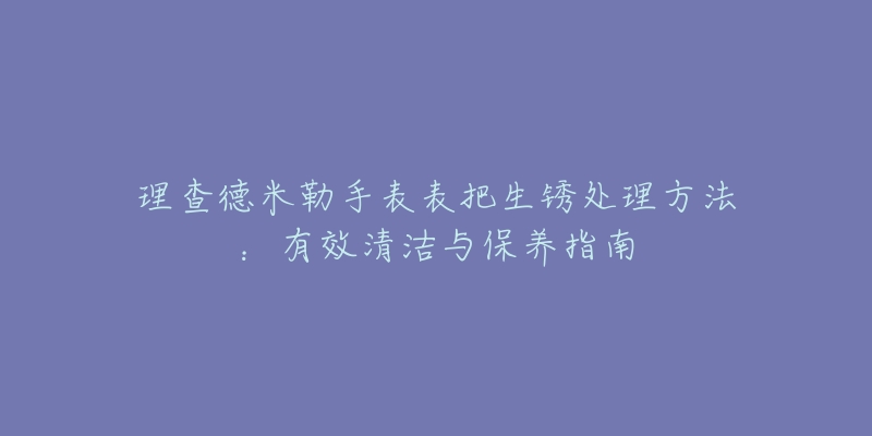 理查德米勒手表表把生銹處理方法：有效清潔與保養(yǎng)指南