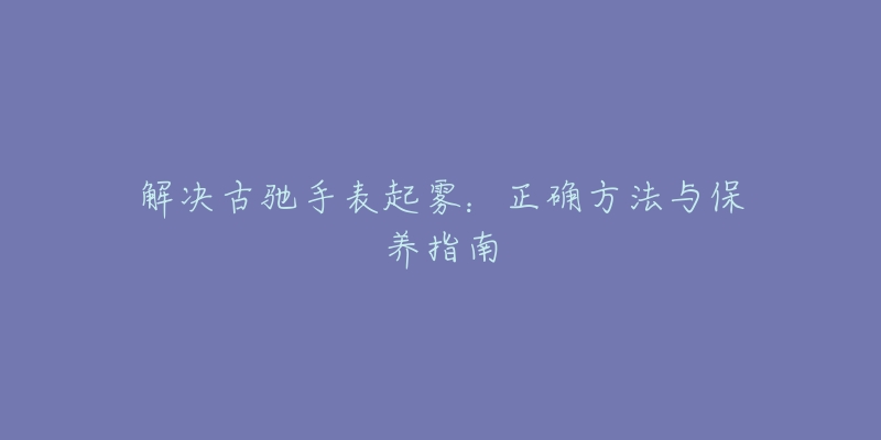 解決古馳手表起霧：正確方法與保養(yǎng)指南