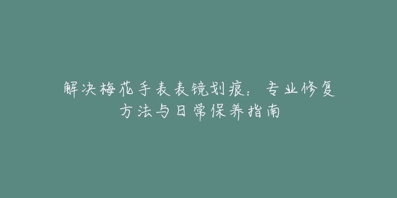 解決梅花手表表鏡劃痕：專業(yè)修復方法與日常保養(yǎng)指南