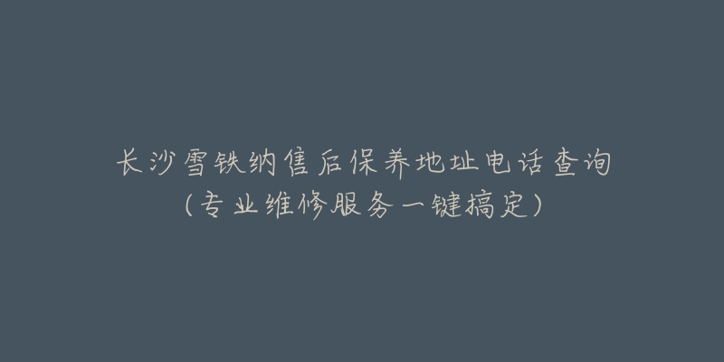 長沙雪鐵納售后保養(yǎng)地址電話查詢(專業(yè)維修服務(wù)一鍵搞定)