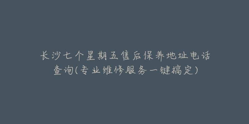 長沙七個星期五售后保養(yǎng)地址電話查詢(專業(yè)維修服務(wù)一鍵搞定)