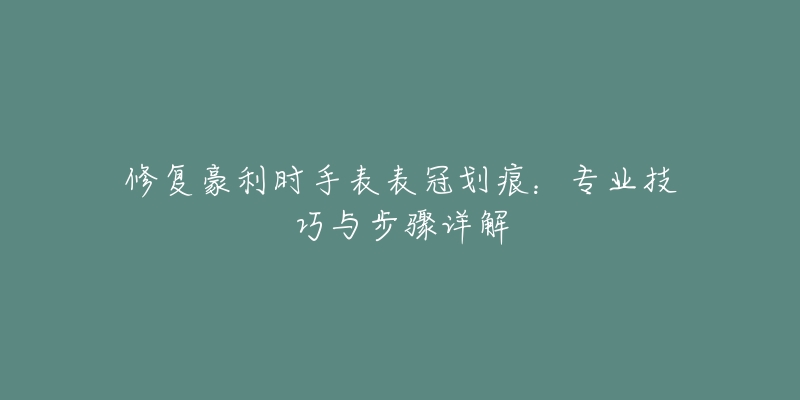 修復(fù)豪利時手表表冠劃痕：專業(yè)技巧與步驟詳解