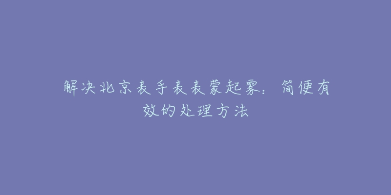 解決北京表手表表蒙起霧：簡便有效的處理方法