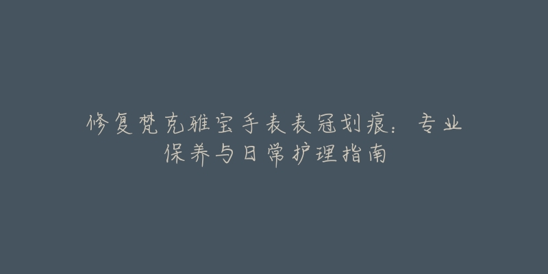 修復梵克雅寶手表表冠劃痕：專業(yè)保養(yǎng)與日常護理指南