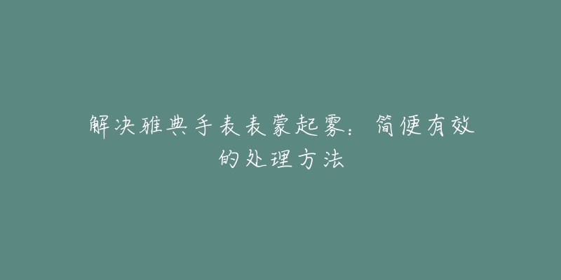 解決雅典手表表蒙起霧：簡便有效的處理方法