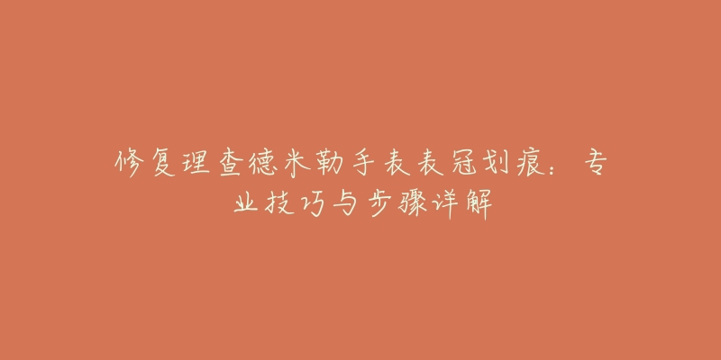 修復(fù)理查德米勒手表表冠劃痕：專業(yè)技巧與步驟詳解