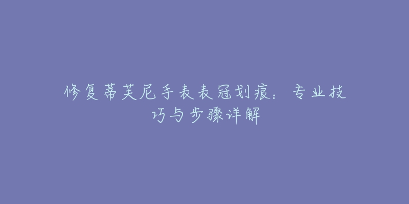 修復(fù)蒂芙尼手表表冠劃痕：專業(yè)技巧與步驟詳解