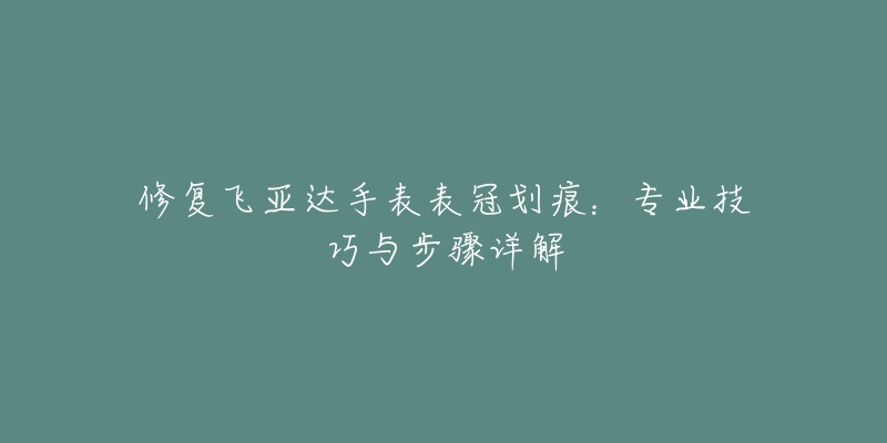 修復飛亞達手表表冠劃痕：專業(yè)技巧與步驟詳解