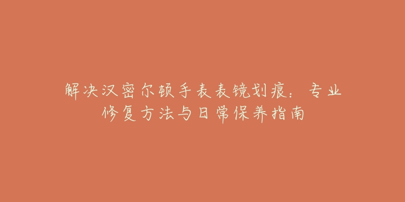 解決漢密爾頓手表表鏡劃痕：專業(yè)修復(fù)方法與日常保養(yǎng)指南