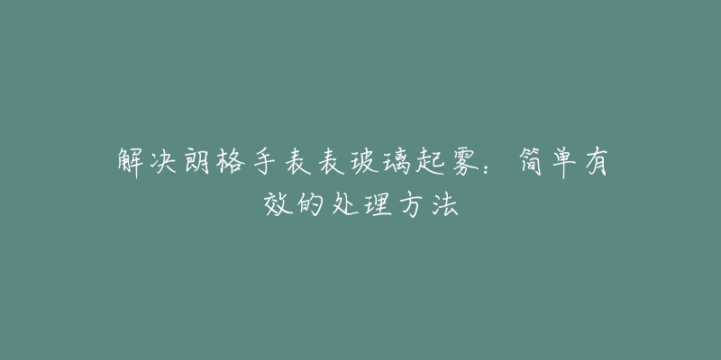 解決朗格手表表玻璃起霧：簡單有效的處理方法