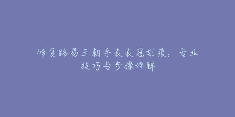 修復(fù)路易王朝手表表冠劃痕：專業(yè)技巧與步驟詳解