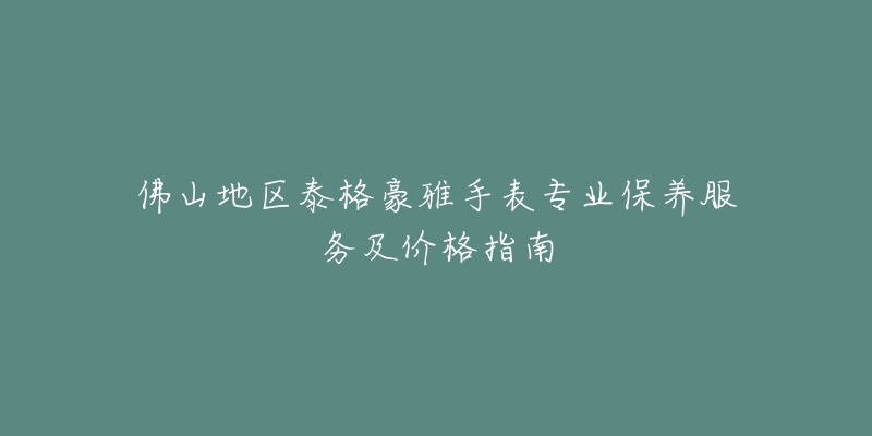 佛山地區(qū)泰格豪雅手表專業(yè)保養(yǎng)服務(wù)及價格指南