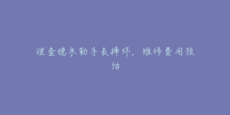 理查德米勒手表摔壞，維修費用預估