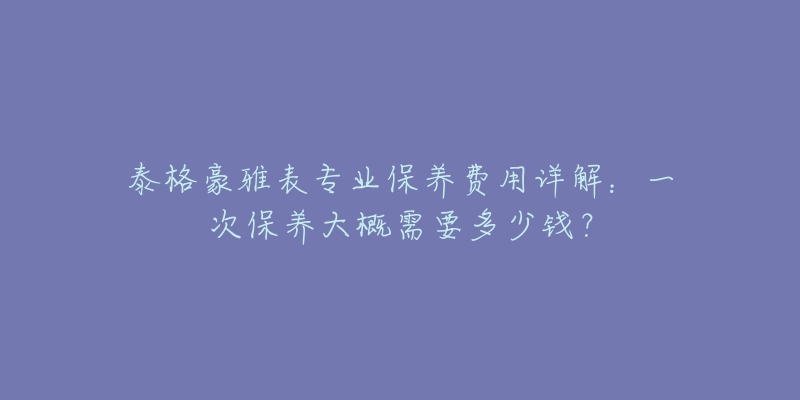 泰格豪雅表專業(yè)保養(yǎng)費用詳解：一次保養(yǎng)大概需要多少錢？