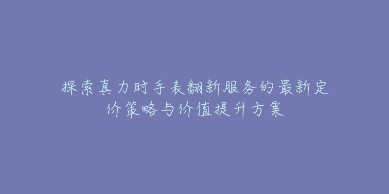 探索真力時手表翻新服務的最新定價策略與價值提升方案