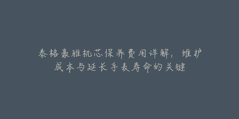 泰格豪雅機芯保養(yǎng)費用詳解：維護(hù)成本與延長手表壽命的關(guān)鍵