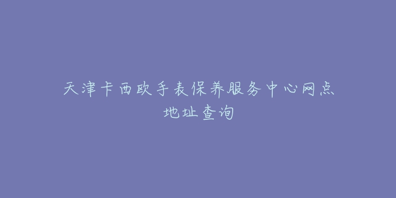 天津卡西歐手表保養(yǎng)服務中心網(wǎng)點地址查詢