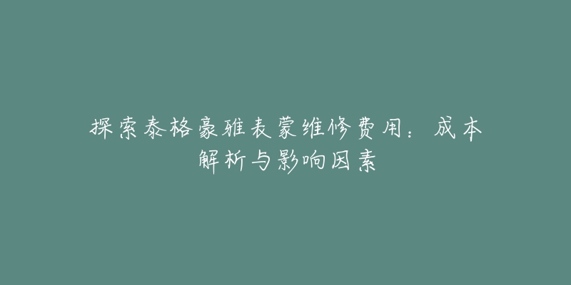 探索泰格豪雅表蒙維修費用：成本解析與影響因素