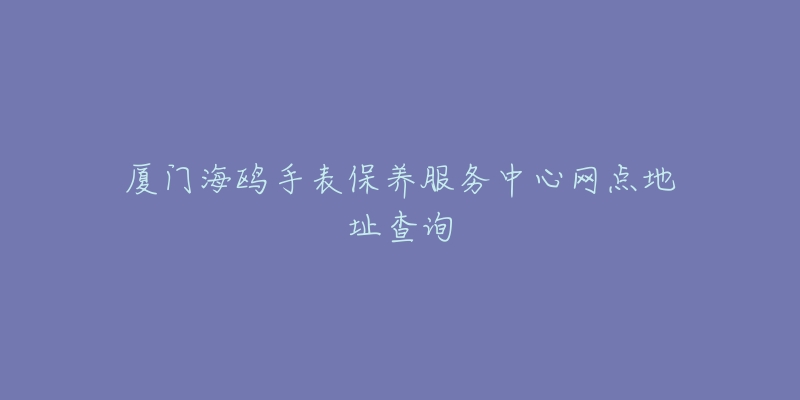 廈門海鷗手表保養(yǎng)服務中心網(wǎng)點地址查詢