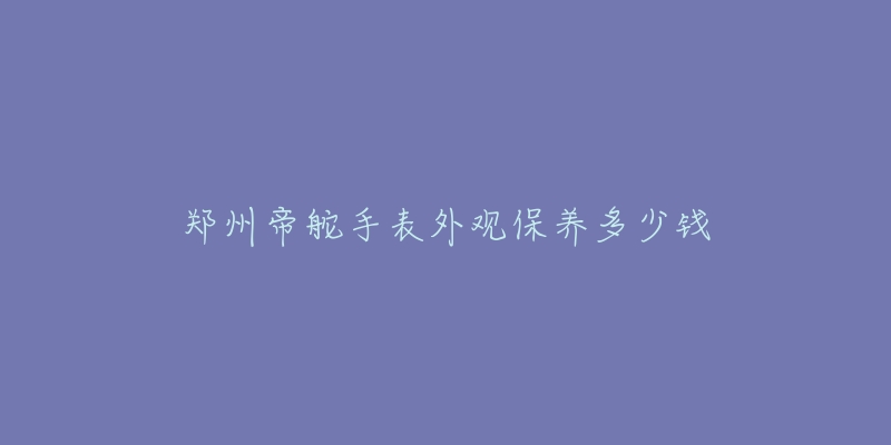 鄭州帝舵手表外觀保養(yǎng)多少錢