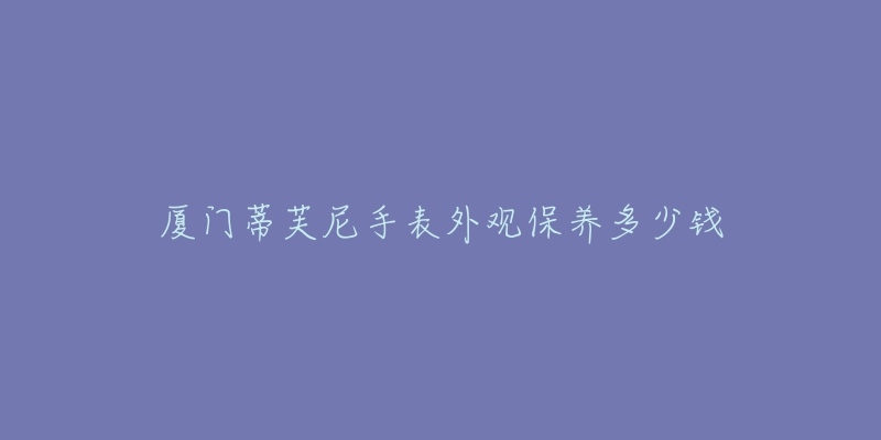 廈門蒂芙尼手表外觀保養(yǎng)多少錢