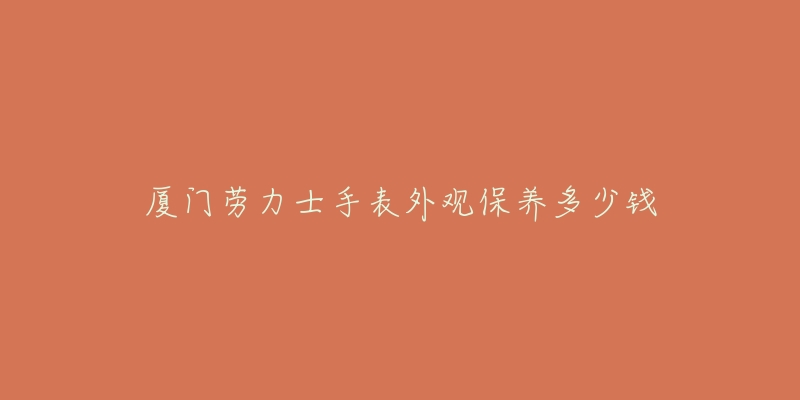 廈門勞力士手表外觀保養(yǎng)多少錢