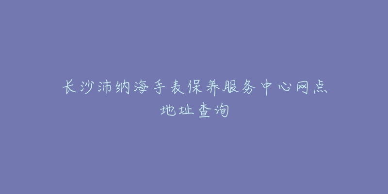 長沙沛納海手表保養(yǎng)服務(wù)中心網(wǎng)點地址查詢