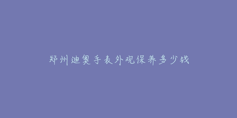 鄭州迪奧手表外觀保養(yǎng)多少錢