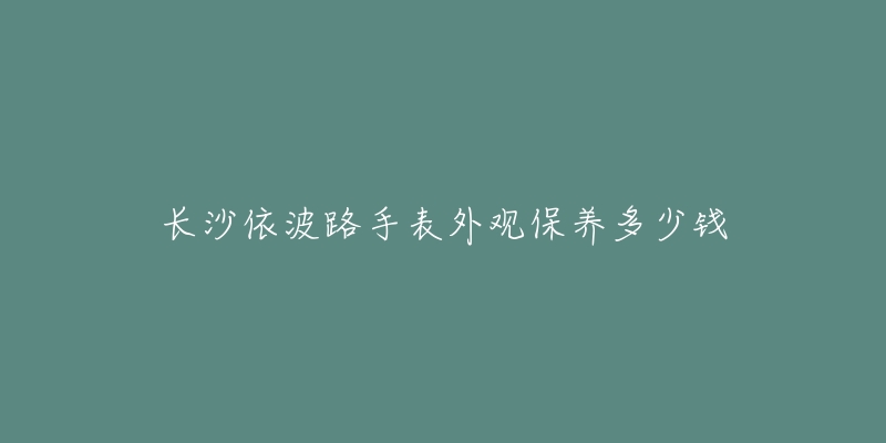 長沙依波路手表外觀保養(yǎng)多少錢