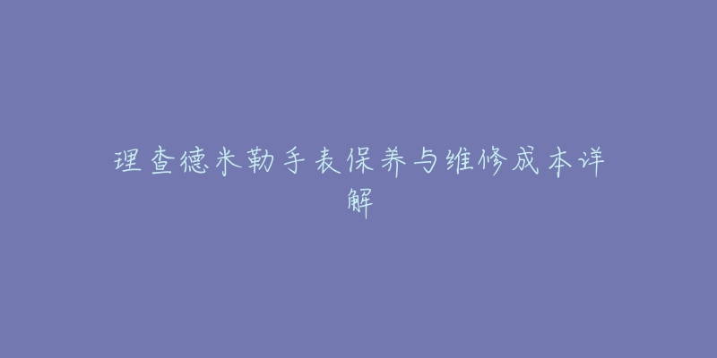 理查德米勒手表保養(yǎng)與維修成本詳解