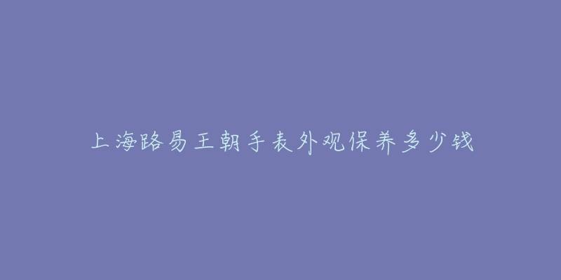 上海路易王朝手表外觀保養(yǎng)多少錢