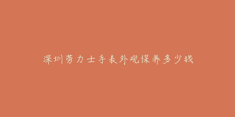 深圳勞力士手表外觀保養(yǎng)多少錢