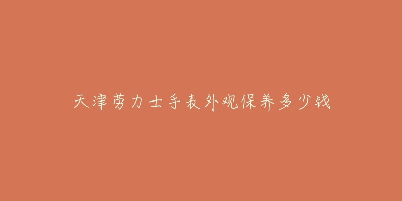 天津勞力士手表外觀保養(yǎng)多少錢