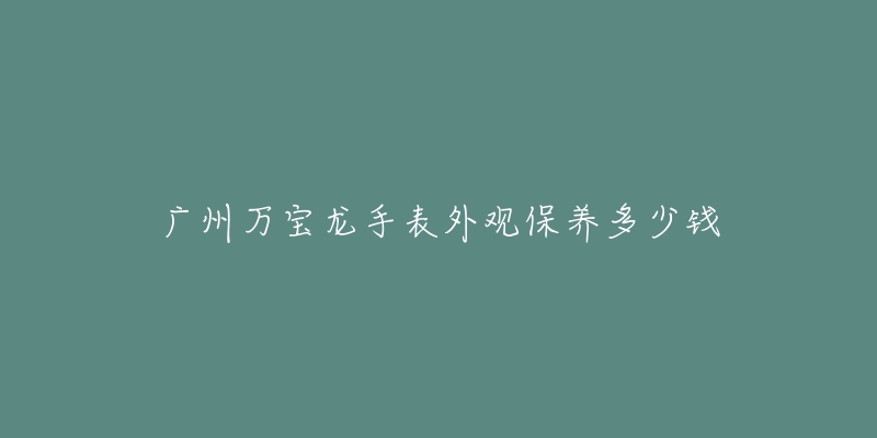 廣州萬寶龍手表外觀保養(yǎng)多少錢