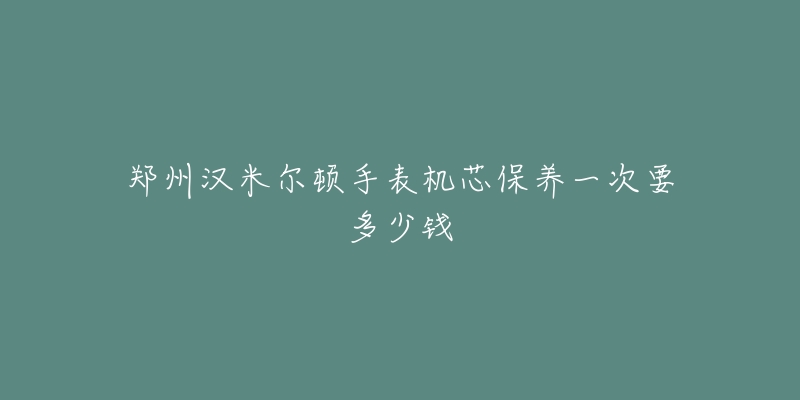 鄭州漢米爾頓手表機(jī)芯保養(yǎng)一次要多少錢